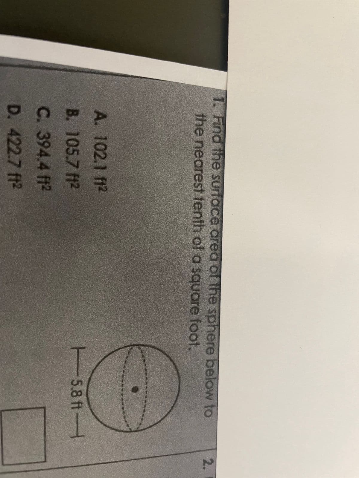 1. Find the surface area of the sphere below to
the nearest tenth of a square foot.
A. 102.1 ft2
B. 105.7 ft²
C. 394.4 f1²
D. 422.7 ft²
5.8 ft-
2.