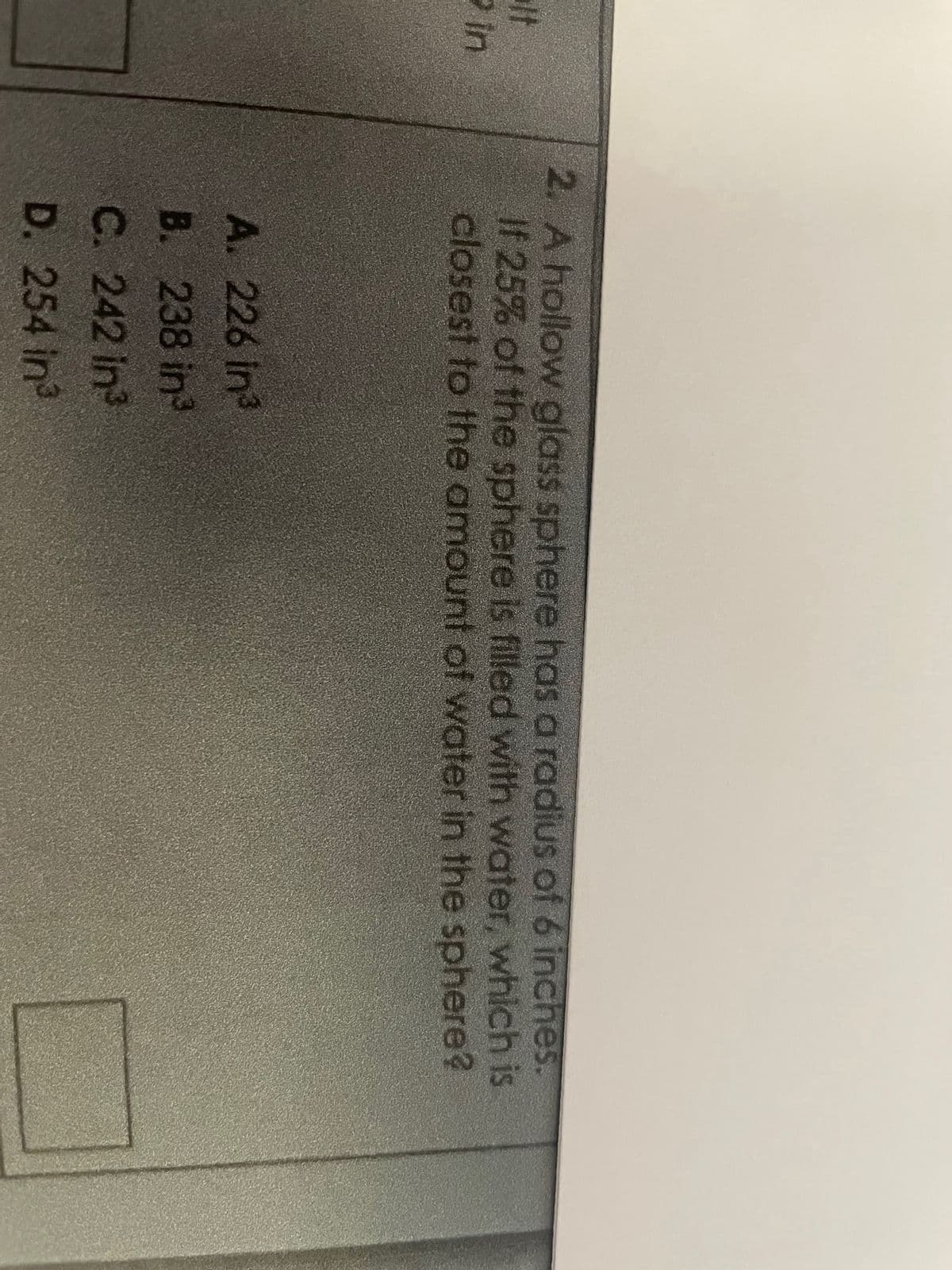 lt
2 in
2. A hollow glass sphere has a radius of 6 inches.
If 25% of the sphere is filled with water, which is
closest to the amount of water in the sphere?
A. 226 in³
B. 238 in²³
C. 242 in³
D. 254 in³
