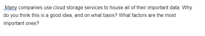 Many companies use cloud storage services to house all of their important data. Why
do you think this is a good idea, and on what basis? What factors are the most
important ones?