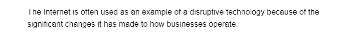 The Internet is often used as an example of a disruptive technology because of the
significant changes it has made to how businesses operate.