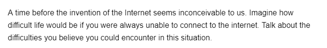 A time before the invention of the Internet seems inconceivable to us. Imagine how
difficult life would be if you were always unable to connect to the internet. Talk about the
difficulties you believe you could encounter in this situation.