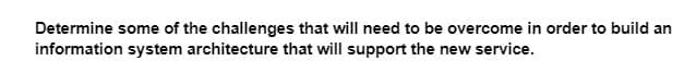 Determine some of the challenges that will need to be overcome in order to build an
information system architecture that will support the new service.