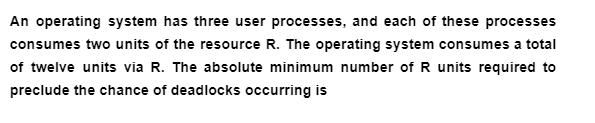 An operating system has three user processes, and each of these processes
consumes two units of the resource R. The operating system consumes a total
of twelve units via R. The absolute minimum number of R units required to
preclude the chance of deadlocks occurring is