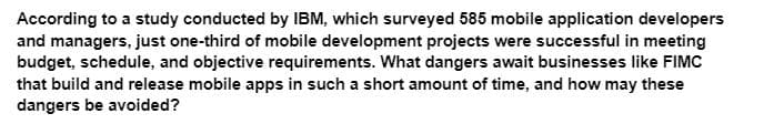 According to a study conducted by IBM, which surveyed 585 mobile application developers
and managers, just one-third of mobile development projects were successful in meeting
budget, schedule, and objective requirements. What dangers await businesses like FIMC
that build and release mobile apps in such a short amount of time, and how may these
dangers be avoided?