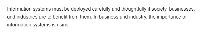 Information systems must be deployed carefully and thoughtfully if society, businesses,
and industries are to benefit from them. In business and industry, the importance of
information systems is rising.