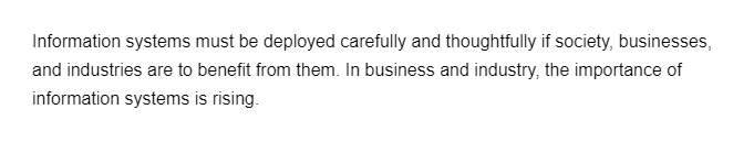 Information systems must be deployed carefully and thoughtfully if society, businesses,
and industries are to benefit from them. In business and industry, the importance of
information systems is rising.