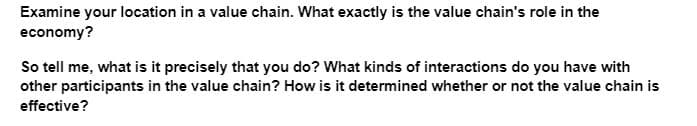 Examine your location in a value chain. What exactly is the value chain's role in the
economy?
So tell me, what is it precisely that you do? What kinds of interactions do you have with
other participants in the value chain? How is it determined whether or not the value chain is
effective?