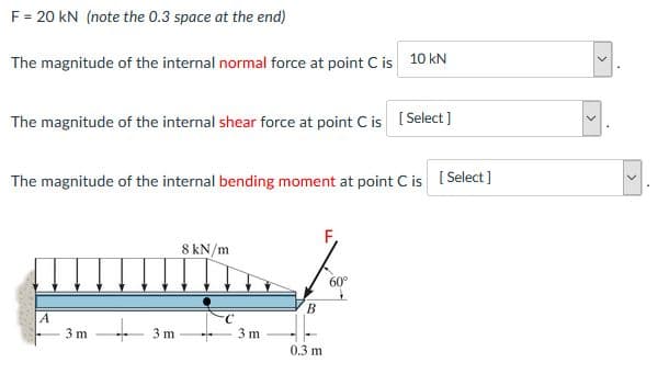 F = 20 kN (note the 0.3 space at the end)
The magnitude of the internal normal force at point C is 10 kN
The magnitude of the internal shear force at point C is [Select]
The magnitude of the internal bending moment at point C is [ Select]
F,
8 kN/m
60°
A
3 m
- 3 m
3 m
0.3 m
>
