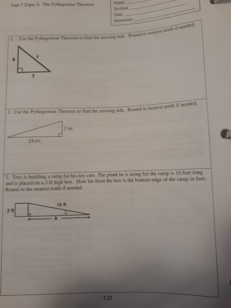 Unit 7 Topic 4: The Pythagorean Theorem
Name
Section
Date
Instructor
7 in.
24 in.
3. Troy is building a ramp for his toy cars. The plank he is using for the ramp is 10 feet long
and is placed on a 2-ft high box. How far from the box is the bottom edge of the ramp in feet.
Round to the nearest tenth if needed.
10 ft
2 t
7.21
