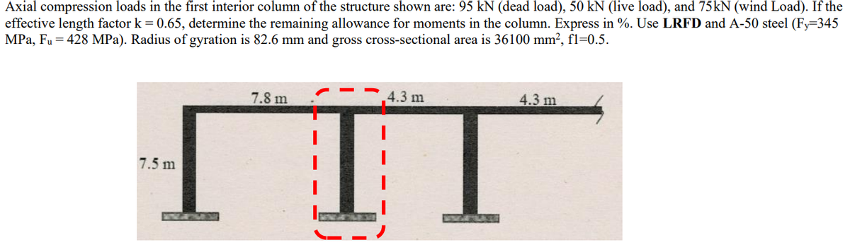 Axial compression loads in the first interior column of the structure shown are: 95 kN (dead load), 50 kN (live load), and 75kN (wind Load). If the
effective length factor k = 0.65, determine the remaining allowance for moments in the column. Express in %. Use LRFD and A-50 steel (Fy=345
MPa, Fu = 428 MPa). Radius of gyration is 82.6 mm and gross cross-sectional area is 36100 mm², fl=0.5.
7.8 m
4.3 m
4.3 m
7.5 m
