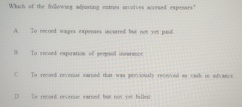 Which of the following adjusting entries involves accrued expenses?
A To record wages expenses incurred but not yet paid.
B To record expiration of prepaid insurance.
C To record revenue earned that was previously received as cash in advance.
D
To record revenue earned but not yet billed.