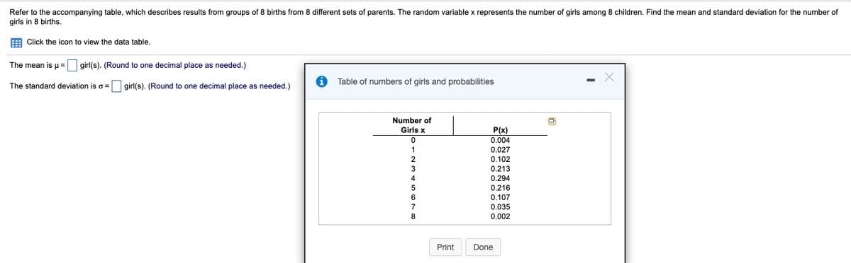 Refer to the accompanying table, which describes results from groups of 8 births from 8 different sets of parents. The random variable x represents the number of girls among 8 children. Find the mean and standard deviation for the number of
girls in 8 births.
E Click the icon to view the data table,
The mean is u=
girl(s). (Round to one decimal place as needed.)
Table of numbers of girls and probabilities
The standard deviation iso =
girl(s). (Round to one decimal place as needed.)
Number of
Girls x
P(x)
0.004
0.027
0.102
0.213
0.294
0.216
0.107
0.035
8
0.002
Print
Done
