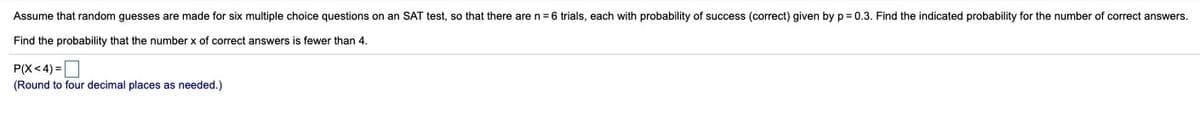 Assume that random guesses are made for six multiple choice questions on
SAT test, so that there are n= 6 trials, each with probability of success (correct) given by p= 0.3. Find the indicated probability for the number of correct answers.
Find the probability that the number x of correct answers is fewer than 4.
P(X< 4) =|
(Round to four decimal places as needed.)
