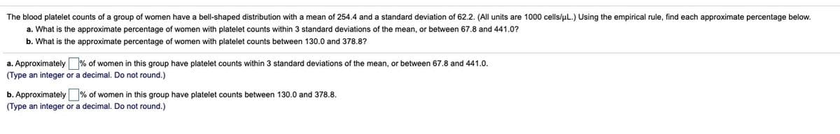 The blood platelet counts of a group of women have a bell-shaped distribution with a mean of 254.4 and a standard deviation of 62.2. (All units are 1000 cells/uL.) Using the empirical rule, find each approximate percentage below.
a. What is the approximate percentage of women with platelet counts within 3 standard deviations of the mean, or between 67.8 and 441.0?
b. What is the approximate percentage of women with platelet counts between 130.0 and 378.8?
a. Approximately % of women in this group have platelet counts within 3 standard deviations of the mean, or between 67.8 and 441.0.
(Type an integer or a decimal. Do not round.)
b. Approximately % of women in this group have platelet counts between 130.0 and 378.8.
(Type an integer or a decimal. Do not round.)
