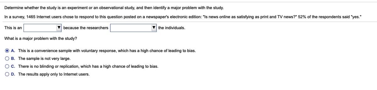 Determine whether the study is an experiment or an observational study, and then identify a major problem with the study.
In a survey, 1465 Internet users chose to respond to this question posted on a newspaper's electronic edition: "Is news online as satisfying as print and TV news?" 52% of the respondents said "yes."
This is an
V because the researchers
V the individuals.
What is a major problem with the study?
O A. This is a convenience sample with voluntary response, which has
high chance of leading to bias.
O B. The sample is not very large.
Oc. There is no blinding or replication, which has a high chance of leading to bias.
O D. The results apply only to Internet users.
