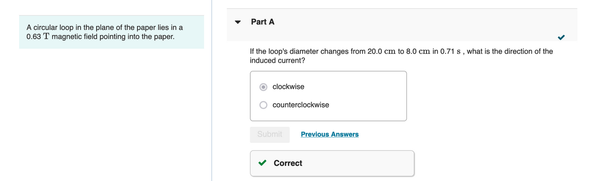 Part A
A circular loop in the plane of the paper lies in a
0.63 T magnetic field pointing into the paper.
If the loop's diameter changes from 20.0 cm to 8.0 cm in 0.71 s, what is the direction of the
induced current?
clockwise
counterclockwise
Submit
Previous Answers
Correct
