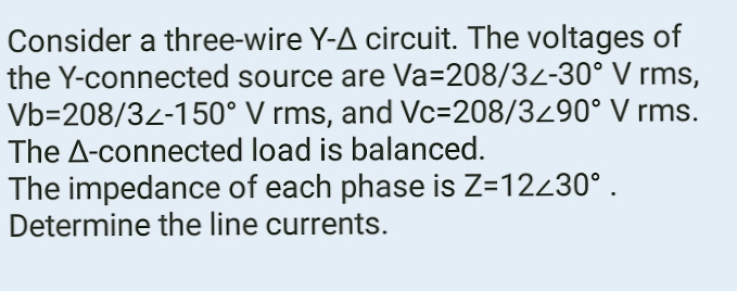 Consider a three-wire Y-A circuit. The voltages of
the Y-connected source are Va=208/32-30° V rms,
Vb-208/32-150° V rms, and Vc-208/3290° V rms.
The A-connected load is balanced.
The impedance of each phase is Z=12230°.
Determine the line currents.