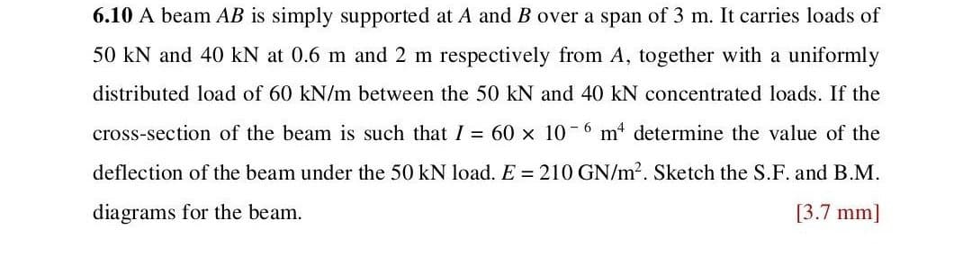 6.10 A beam AB is simply supported at A and B over a span of 3 m. It carries loads of
50 kN and 40 kN at 0.6 m and 2 m respectively from A, together with a uniformly
distributed load of 60 kN/m between the 50 kN and 40 kN concentrated loads. If the
cross-section of the beam is such that I = 60 × 10-6 m² determine the value of the
deflection of the beam under the 50 kN load. E = 210 GN/m². Sketch the S.F. and B.M.
diagrams for the beam.
[3.7 mm]