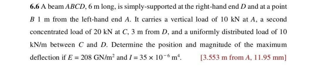 6.6 A beam ABCD, 6 m long, is simply-supported at the right-hand end D and at a point
B1 m from the left-hand end A. It carries a vertical load of 10 kN at A, a second
concentrated load of 20 kN at C, 3 m from D, and a uniformly distributed load of 10
kN/m between C and D. Determine the position and magnitude of the maximum
deflection if E = 208 GN/m² and I = 35 × 10-6 m². [3.553 m from A, 11.95 mm]