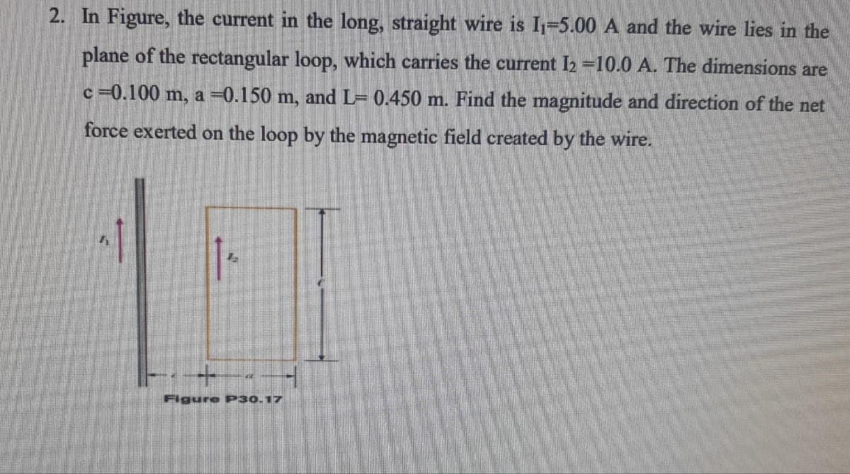 2. In Figure, the current in the long, straight wire is I1=5.00 A and the wire lies in the
plane of the rectangular loop, which carries the current I2 =10.0 A. The dimensions are
c=0.100 m, a =0.150 m, and L= 0.450 m. Find the magnitude and direction of the net
force exerted on the loop by the magnetic field created by the wire.
Figure P30.17
