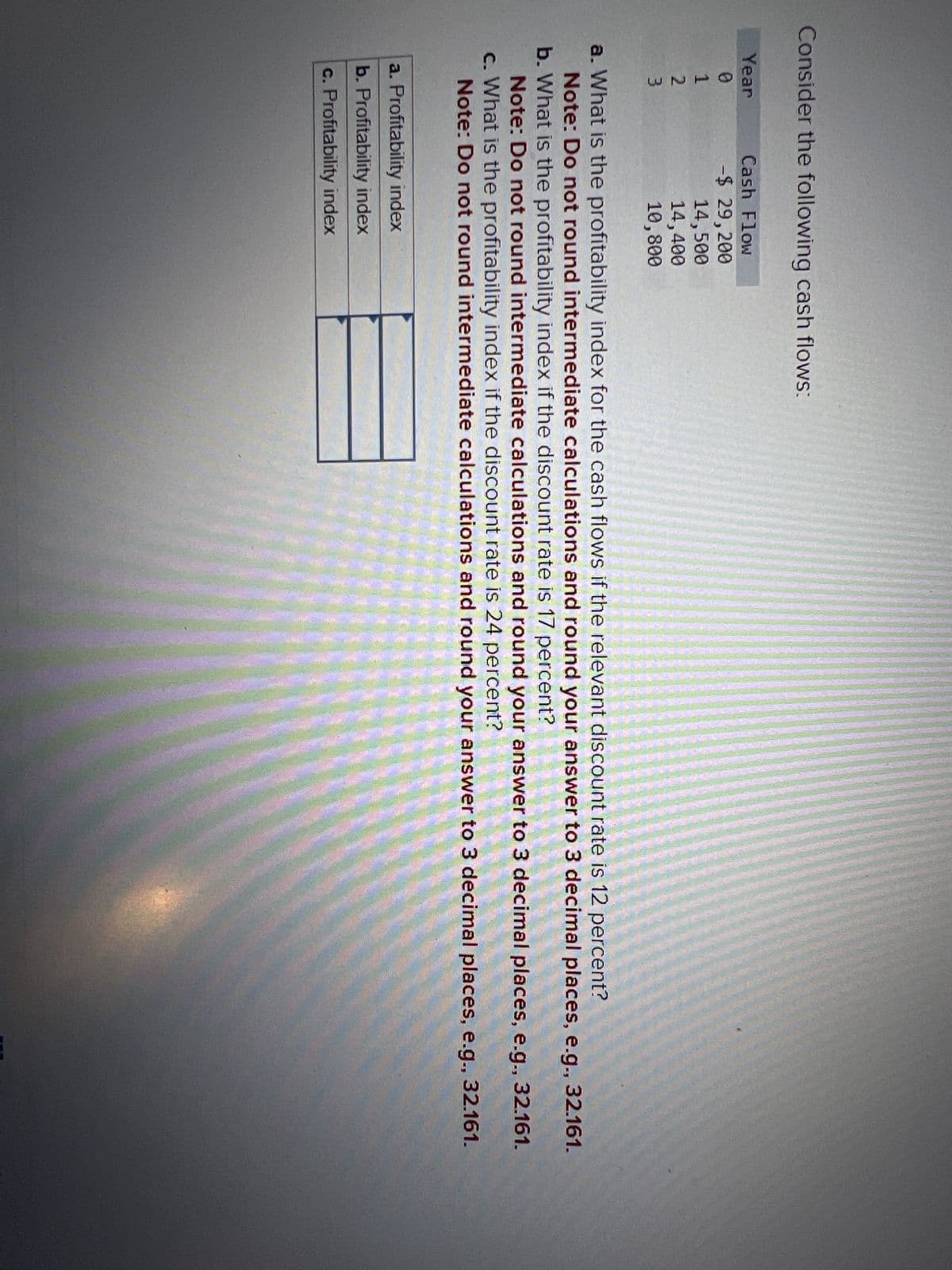 Consider the following cash flows:
Year
Cash Flow
0
-$ 29,200
123
14,500
14,400
10,800
a. What is the profitability index for the cash flows if the relevant discount rate is 12 percent?
Note: Do not round intermediate calculations and round your answer to 3 decimal places, e.g., 32.161.
b. What is the profitability index if the discount rate is 17 percent?
Note: Do not round intermediate calculations and round your answer to 3 decimal places, e.g., 32.161.
c. What is the profitability index if the discount rate is 24 percent?
Note: Do not round intermediate calculations and round your answer to 3 decimal places, e.g., 32.161.
a. Profitability index
b. Profitability index
c. Profitability index