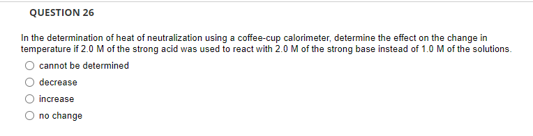 QUESTION 26
In the determination of heat of neutralization using a coffee-cup calorimeter, determine the effect on the change in
temperature if 2.0 M of the strong acid was used to react with 2.0 M of the strong base instead of 1.0 M of the solutions.
cannot be determined
decrease
increase
no change
