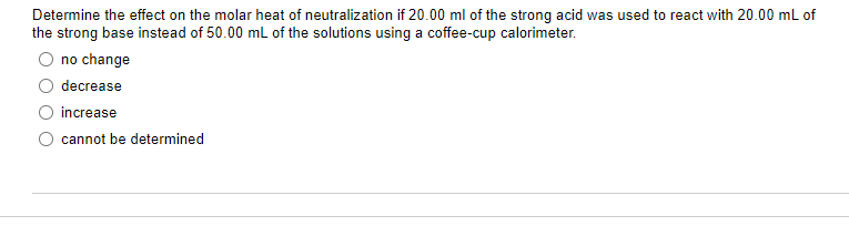 Determine the effect on the molar heat of neutralization if 20.00 ml of the strong acid was used to react with 20.00 mL of
the strong base instead of 50.00 mL of the solutions using a coffee-cup calorimeter.
no change
decrease
increase
cannot be determined
