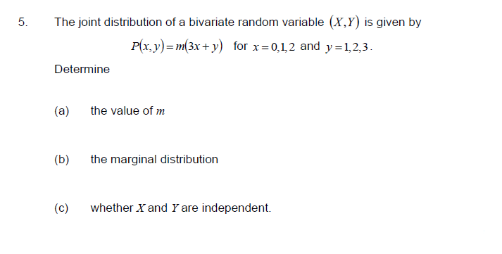 5.
The joint distribution of a bivariate random variable (X,Y) is given by
P(x, y)=m(3x+ y) for x=0,1,2 and y=1,2,3.
Determine
(a)
the value of m
(b)
the marginal distribution
(c)
whether X and Y are independent.
