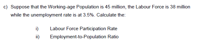 c) Suppose that the Working-age Population is 45 million, the Labour Force is 38 million
while the unemployment rate is at 3.5%. Calculate the:
i)
Labour Force Participation Rate
ii)
Employment-to-Population Ratio
