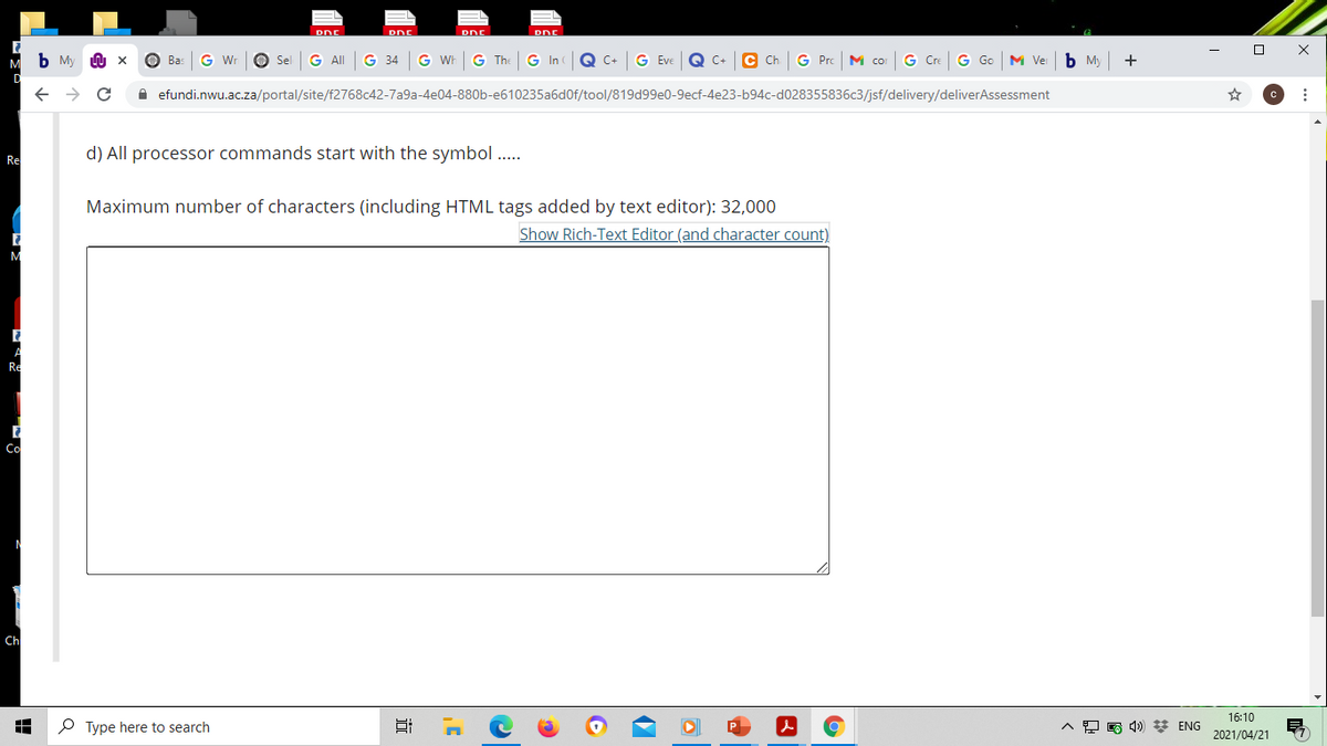 DNE
DDE
b My
G Wr
O Sel
G ll
G 34
G Wh
G The
G In
Q C+
G Eve
Q C+
G Pro
M co
G Cre
G Go
M Ver
ь м
+
Ba:
A efundi.nwu.ac.za/portal/site/f2768c42-7a9a-4e04-880b-e610235a6d0f/tool/819d99e0-9ecf-4e23-b94c-d028355836c3/jsf/delivery/deliverAssessment
Re
d) All processor commands start with the symbol ..
Maximum number of characters (including HTML tags added by text editor): 32,000
Show Rich-Text Editor (and character count)
Re
Co
Ch
16:10
O Type here to search
O E 4) * ENG
2021/04/21
