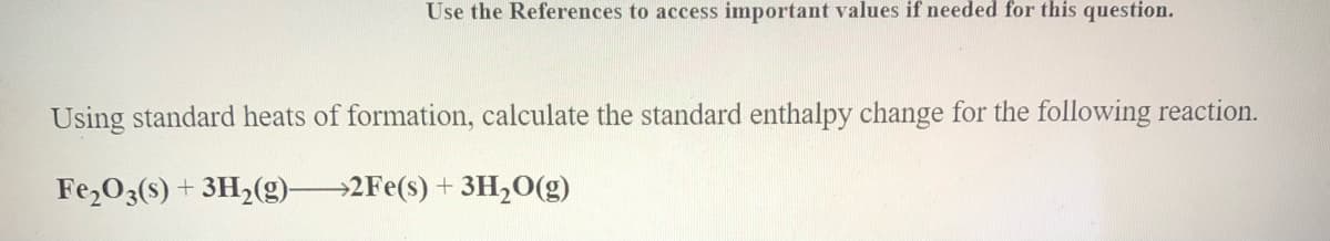 Use the References to access important values if needed for this question.
Using standard heats of formation, calculate the standard enthalpy change for the following reaction.
Fe,O3(s) + 3H,(g)2Fe(s) + 3H,0(g)
