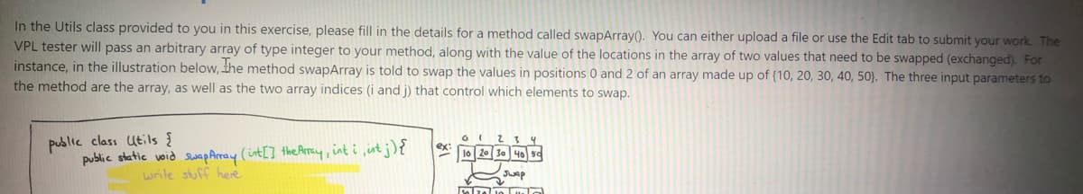 In the Utils class provided to you in this exercise, please fill in the details for a method called swapArray(). You can either upload a file or use the Edit tab to submit your work The
VPL tester will pass an arbitrary array of type integer to your method, along with the value of the locations in the array of two values that need to be swapped (exchanged). For
instance, in the illustration below, the method swapArray is told to swap the values in positions 0 and 2 of an array made up of (10, 20, 30, 40, 50}. The three input parameters to
the method are the array, as well as the two array indices (i and j) that control which elements to swap.
public class utils {
public static woid wap Array (int[] the Array, int i ,int j){
ex:
lo 20 30 40 50
write stuff here
Jwap
