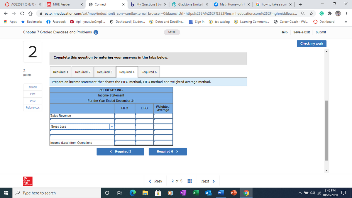 O
ACG2021 (6 & 7) - X
M MHE Reader
6 Connect
b My Questions | ba x
O Gladstone Limited x
Math Homework t x G how to take a scre x +
A ezto.mheducation.com/ext/map/index.html?_con=con&external_browser=0&launchUrl=https%253A%252F%252Flms.mheducation.com%252Fmghmiddlewa.. Q
E
Apps *
* Bookmarks
f Facebook
O Api - youtube2mp3. 6 Dashboard | Studen. O Dates and Deadline.
Sign in O tcc catalog
O Learning Commons.
6 Career Coach - Wel.
O Dashboard
>>
Chapter 7 Graded Exercises and Problems A
Saved
Help
Save & Exlt Submlt
Check my work
Complete this question by entering your answers in the tabs below.
2
Required 1
Required 2
Required 3
Required 4
Required 6
points
Prepare an income statement that shows the FIFO method, LIFO method and weighted average method.
еВook
SCORESBY INC.
Hint
Income Statement
Print
For the Year Ended December 31
Weighted
Average
References
FIFO
LIFO
Sales Revenue
Gross Loss
Income (Loss) from Operations
< Required 3
Required 6 >
Mc
Graw
Hill
Education
< Prev
2 of 5
Next >
3:46 PM
P Type here to search
10/20/2020
近
