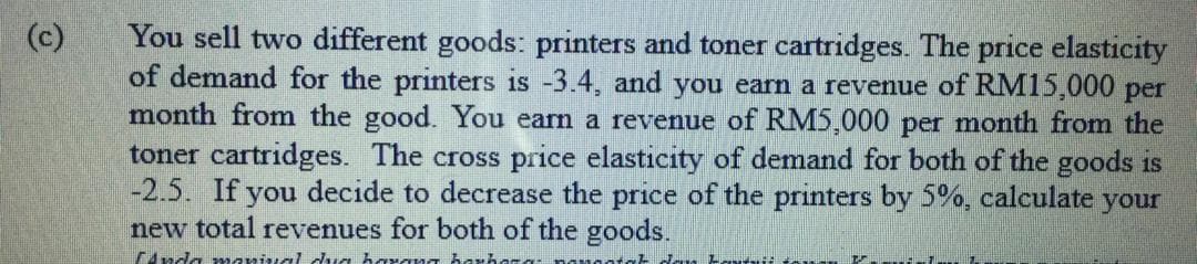 You sell two different goods: printers and toner cartridges. The price elasticity
of demand for the printers is -3.4, and you earn a revenue of RM15,000 per
month from the good. You earn a revenue of RM5,000 per month from the
toner cartridges. The cross price elasticity of demand for both of the goods is
-2.5. If you decide to decrease the price of the printers by 5%, calculate your
new total revenues for both of the goods.
4nda marival dua harang hari
(c)
