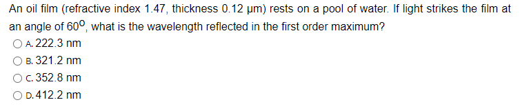 An oil film (refractive index 1.47, thickness 0.12 µm) rests on a pool of water. If light strikes the film at
an angle of 600, what is the wavelength reflected in the first order maximum?
O A. 222.3 nm
B. 321.2 nm
c. 352.8 nm
O D.412.2 nm