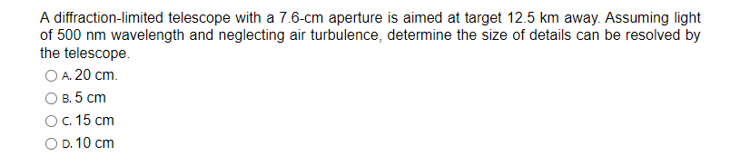 A diffraction-limited telescope with a 7.6-cm aperture is aimed at target 12.5 km away. Assuming light
of 500 nm wavelength and neglecting air turbulence, determine the size of details can be resolved by
the telescope.
O A. 20 cm.
B. 5 cm
c. 15 cm
O D. 10 cm