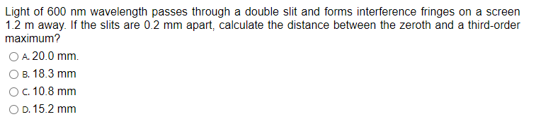 Light of 600 nm wavelength passes through a double slit and forms interference fringes on a screen
1.2 m away. If the slits are 0.2 mm apart, calculate the distance between the zeroth and a third-order
maximum?
O A. 20.0 mm.
B. 18.3 mm
O c. 10.8 mm
O D. 15.2 mm