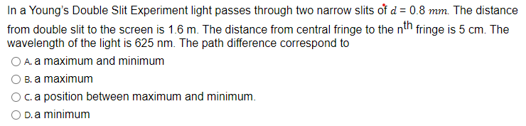 In a Young's Double Slit Experiment light passes through two narrow slits of d = 0.8 mm. The distance
from double slit to the screen is 1.6 m. The distance from central fringe to the nth fringe is 5 cm. The
wavelength of the light is 625 nm. The path difference correspond to
O A. a maximum and minimum
B. a maximum
c. a position between maximum and minimum.
O D. a minimum