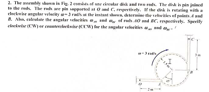 2. The assembly shown in Fig, 2 consists of one circular disk and two rods. The disk is pin joined
to the rods. The rods are pin supported at 0 and C, respectively. If the disk is rotating withı a
clockwise angular velocity w= 3 rad/s at the instant shown, determine the velocities of points A and
B. Also, caleulate the angular vclocities and @n of rods AO and BC, respectively. Specify
clockwise (CW) or counterciockwise (CCW) for the angular velocities a and we.
to- 3 rad/s
