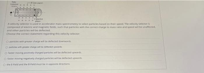 Tide
Hew
Captor
pla
A velocity selector is used in accelerator mass spectrometry to select particles based on their speed. The velocity selector is
composed of eiectric and magnetic fields, such that particles with the correct charge to mass ratio and speed will be unaffected.
and other particles will be deflected.
Choose the corect statement regarding this velocity selector
O partides with greater charge will be deflected downwards
O particies with greater charge will be defected uwards
faster moving positively charged particles will be deflected upwards.
O faster moving negatively charged particies will be deflected upwards
O the E-Field and the B-Field must be in opposite directions.
