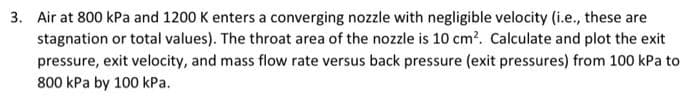 3. Air at 800 kPa and 1200 K enters a converging nozzle with negligible velocity (i.e., these are
stagnation or total values). The throat area of the nozzle is 10 cm?. Calculate and plot the exit
pressure, exit velocity, and mass flow rate versus back pressure (exit pressures) from 100 kPa to
800 kPa by 100 kPa.
