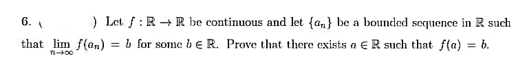 6.
) Let. f: R → R be continuous and let {an} be a bounded sequence in R such
%3D
that lim f(an)
= b for some be R. Prove that there exists a €R such that f(a) = b.
