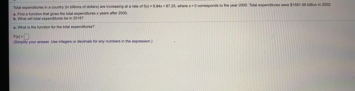 Total expenditures in a country (in billions of dollars) are increasing at a rate of f(x) = 9.84x + 87.25, wherex 0 corresponds to the year 2000. Total expenditures were $1591.58 billion in 2002.
a. Find a function that gives the total expenditures x years after 2000.
b. What will total expenditures be in 2018?
a. What is the function for the total expenditures?
F(x) =
(Simplify your answer. Use integers or decimals for any numbers in the expression.)
