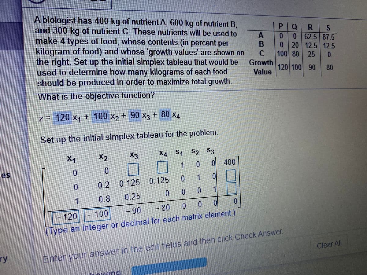 A biologist has 400 kg of nutrient A, 600 kg of nutrient B,
and 300 kg of nutrient C. These nutrients will be used to
make 4 types of food, whose contents (in percent per
kilogram of food) and whose 'growth values' are shown on
the right. Set up the initial simplex tableau that would be
used to determine how many kilograms of each food
should be produced in order to maximize total growth.
P Q
R S
062.5 87.5
0 20 12.5 12.5
25 0
0
C.
100 80
Growth
120 100 90
80
Value
What is the objective tunction?
+80x4
N= 120 x, + 100 x, + 90 X, + 80 x4
+100x2
+90 x3
Set up the initial simplex tableau for the problem
X2
X3
X4 S S2 S3
1 0 0 400
es
0.
0
0
1
0.
0.2 0.125 0.125
0.25
0 0 0
1
0.8
-90
-80
120
-100
(Type an integer or decimal for each matrix element)
Clear All
ry
Enter your answer in the edit fields and then click Check Answer.
incd
