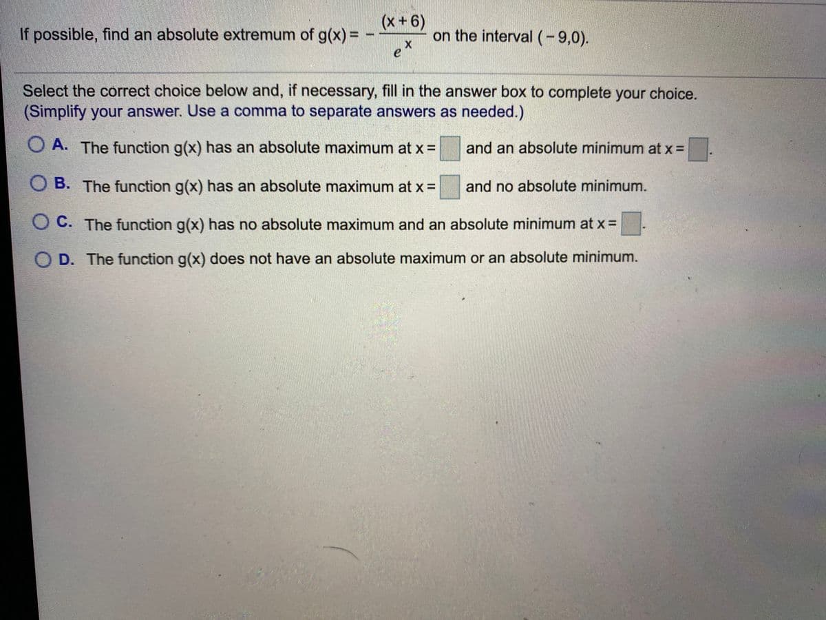 If possible, find an absolute extremum of g(x) =
(9+x)
on the interval(-9,0).
Select the correct choice below and, if necessary, fill in the answer box to complete your choice.
(Simplify your answer. Use a comma to separate answers as needed.)
O A. The function g(x) has an absolute maximum at x=
and an absolute minimum at x =
O B. The function g(x) has an absolute maximum at x 3D
and no absolute minimum.
O C. The function g(x) has no absolute maximum and an absolute minimum at x =
O D. The function g(x) does not have an absolute maximum or an absolute minimum.
