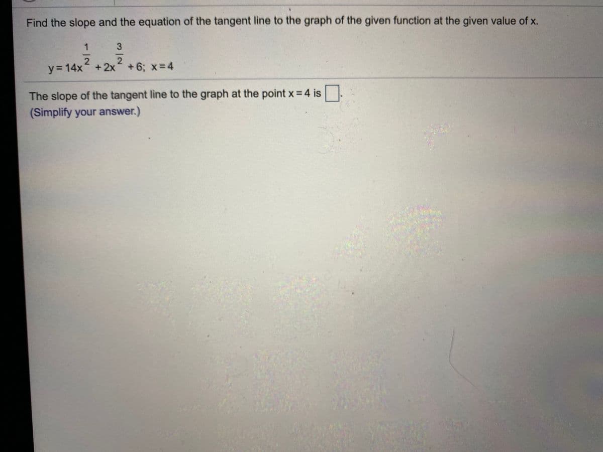 y= 14x-2 6, *=4
Find the slope and the equation of the tangent line to the graph of the given function at the given value of x.
1
y= 14x +2x+6; x=4
+ 2x +6; x= 4
The slope of the tangent line to the graph at the point x= 4 is.
(Simplify your answer.)
