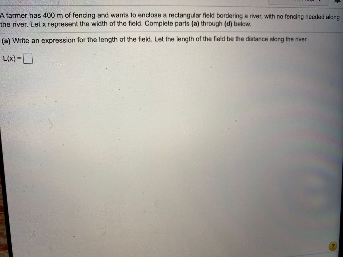 A farmer has 400 m of fencing and wants to enclose a rectangular field bordering a river, with no fencing needed along
the river. Let x represent the width of the field. Complete parts (a) through (d) below.
(a) Write an expression for the length of the field. Let the length of the field be the distance along the river.
L(x)%3D
