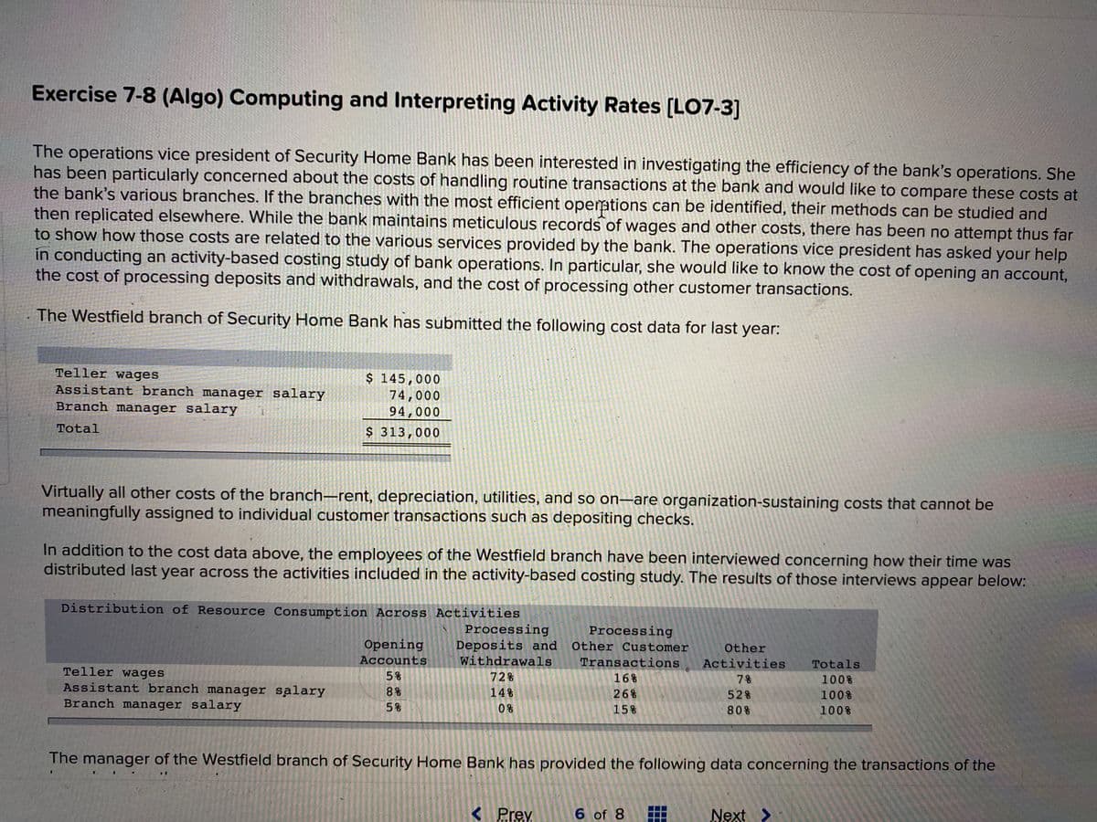 Exercise 7-8 (Algo) Computing and Interpreting Activity Rates [LO7-3]
The operations vice president of Security Home Bank has been interested in investigating the efficiency of the bank's operations. She
has been particularly concerned about the costs of handling routine transactions at the bank and would like to compare these costs at
the bank's various branches. If the branches with the most efficient opemtions can be identified, their methods can be studied and
then replicated elsewhere. While the bank maintains meticulous records of wages and other costs, there has been no attempt thus far
to show how those costs are related to the various services provided by the bank. The operations vice president has asked your help
in conducting an activity-based costing study of bank operations. In particular, she would like to know the cost of opening an account,
the cost of processing deposits and withdrawals, and the cost of processing other customer transactions.
The Westfield branch of Security Home Bank has submitted the following cost data for last year:
Teller wages
Assistant branch manager salary
Branch manager salary
$ 145,000
74,000
94,000
Total
$ 313,000
Virtually all other costs of the branch–rent, depreciation, utilities, and so on–are organization-sustaining costs that cannot be
meaningfully assigned to individual customer transactions such as depositing checks.
In addition to the cost data above, the employees of the Westfield branch have been interviewed concerning how their time was
distributed last year across the activities included in the activity-based costing study. The results of those interviews appear below:
Distribution of Resource Consumption Across Activities
Processing
Deposits and
Withdrawals
Processing
Opening
Other Customer
Other
AccountS
Transactions
Activities
Totals
Teller wages
Assistant branch manager salary
Branch manager salary
5%
72%
16%
7%
100%
8%
14%
26%
528
100%
5%
0%
15%
808
100%
The manager of the Westfield branch of Security Home Bank has provided the following data concerning the transactions of the
< Prev
6 of 8
Next >
