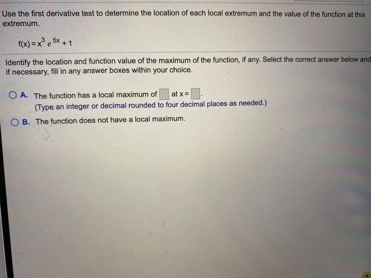 Use the first derivative test to determine the location of each local extremum and the value of the function at this
extremum.
f(x) = x³ e 5× + 1
Identify the location and function value of the maximum of the function, if any. Select the correct answer below and
if necessary, fill in any answer.boxes within your choice.
O A. The function has a local maximum of
at x =.
(Type an integer or decimal rounded to four decimal places as needed.)
O B. The function does not have a local maximum.
