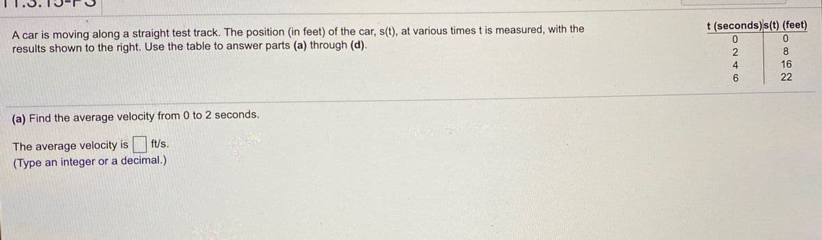 t (seconds)s(t) (feet)
A car is moving along a straight test track. The position (in feet) of the car, s(t), at various times t is measured, with the
results shown to the right. Use the table to answer parts (a) through (d).
8.
16
22
(a) Find the average velocity from 0 to 2 seconds.
The average velocity is ft/s.
(Type an integer or a decimal.)
O24O
